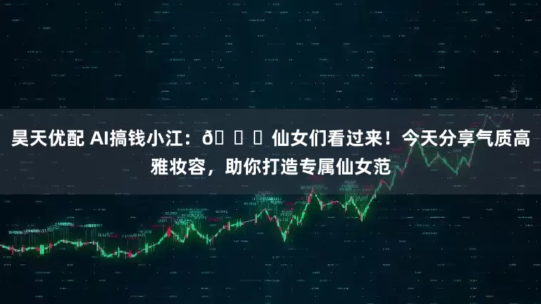 昊天优配 AI搞钱小江：🌟仙女们看过来！今天分享气质高雅妆容，助你打造专属仙女范