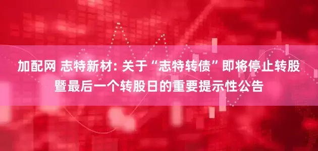 加配网 志特新材: 关于“志特转债”即将停止转股暨最后一个转股日的重要提示性公告