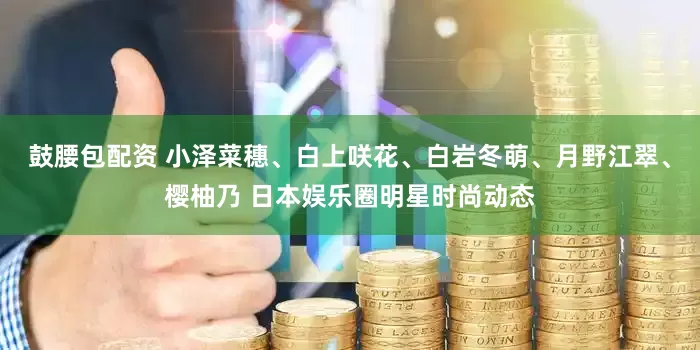 鼓腰包配资 小泽菜穗、白上咲花、白岩冬萌、月野江翠、樱柚乃 日本娱乐圈明星时尚动态