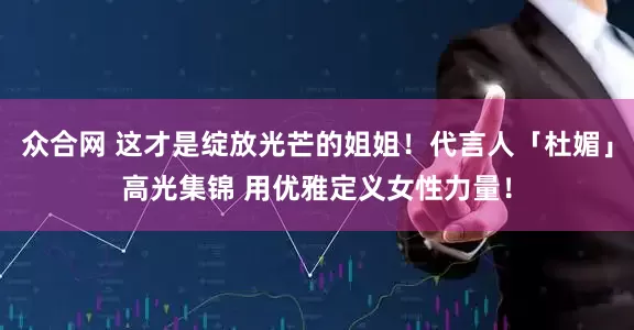 众合网 这才是绽放光芒的姐姐！代言人「杜媚」高光集锦 用优雅定义女性力量！