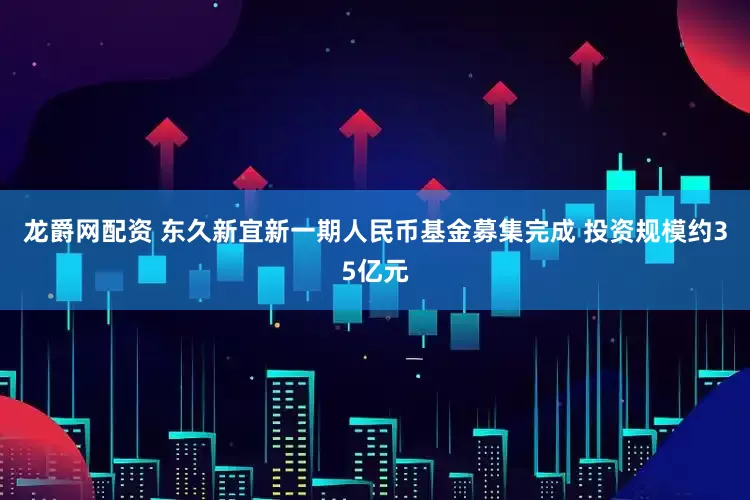 龙爵网配资 东久新宜新一期人民币基金募集完成 投资规模约35亿元