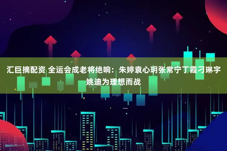 汇巨摘配资 全运会成老将绝响：朱婷袁心玥张常宁丁霞刁琳宇姚迪为理想而战