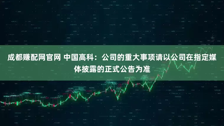 成都赚配网官网 中国高科：公司的重大事项请以公司在指定媒体披露的正式公告为准