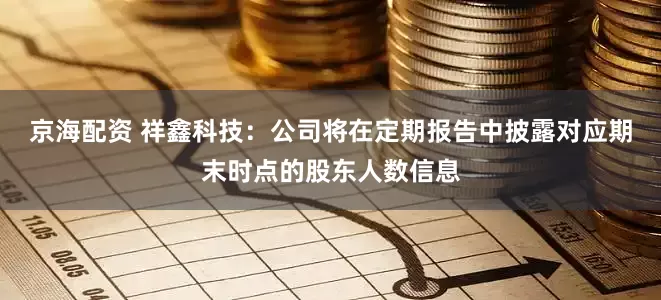 京海配资 祥鑫科技：公司将在定期报告中披露对应期末时点的股东人数信息