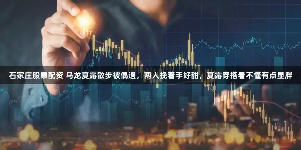 石家庄股票配资 马龙夏露散步被偶遇，两人挽着手好甜，夏露穿搭看不懂有点显胖