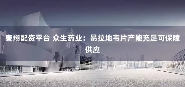 秦翔配资平台 众生药业：昂拉地韦片产能充足可保障供应