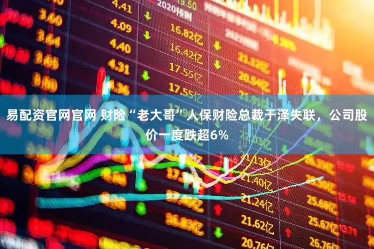 易配资官网官网 财险“老大哥”人保财险总裁于泽失联，公司股价一度跌超6%