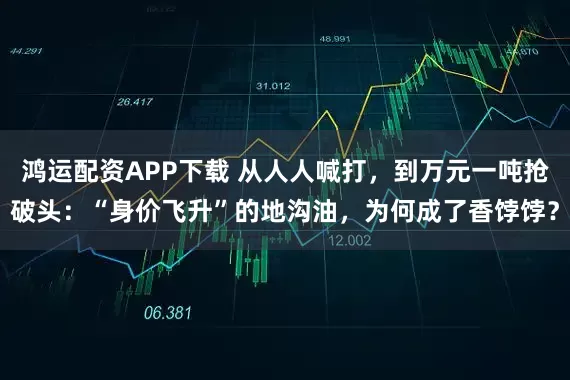 鸿运配资APP下载 从人人喊打，到万元一吨抢破头：“身价飞升”的地沟油，为何成了香饽饽？