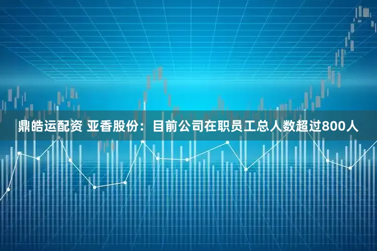鼎皓运配资 亚香股份：目前公司在职员工总人数超过800人