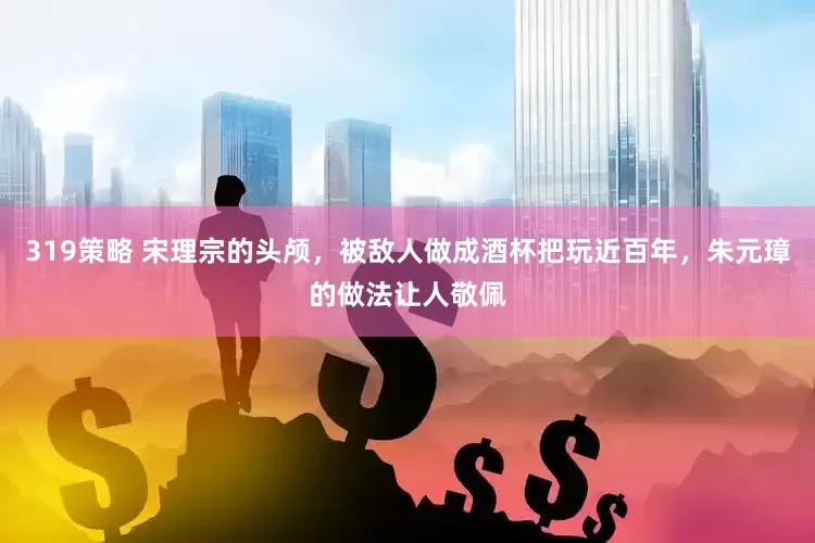 319策略 宋理宗的头颅，被敌人做成酒杯把玩近百年，朱元璋的做法让人敬佩