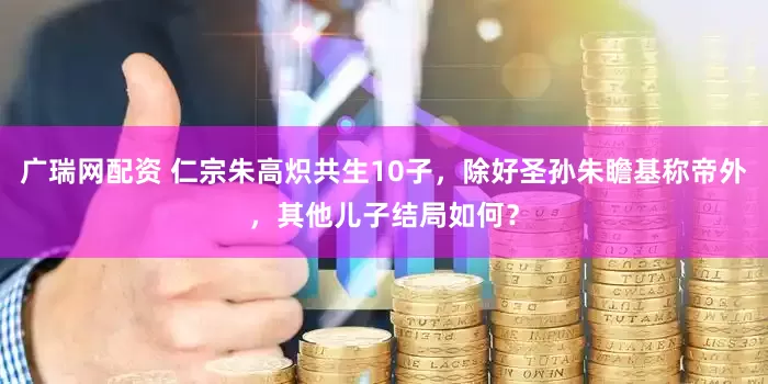 广瑞网配资 仁宗朱高炽共生10子，除好圣孙朱瞻基称帝外，其他儿子结局如何？