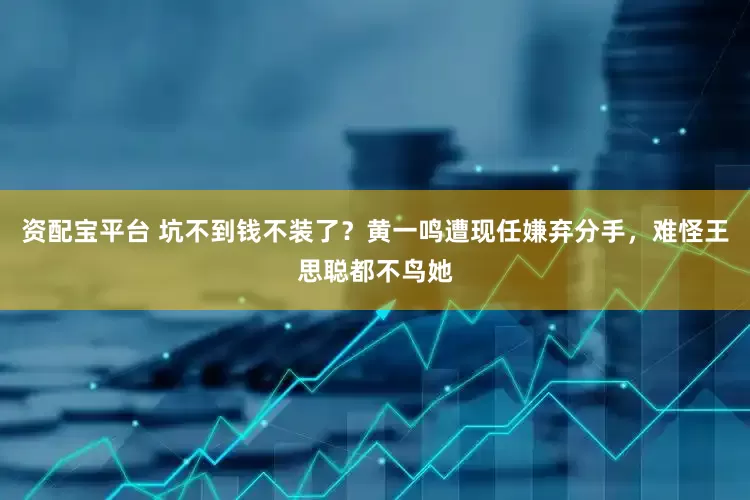 资配宝平台 坑不到钱不装了？黄一鸣遭现任嫌弃分手，难怪王思聪都不鸟她