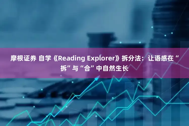 摩根证券 自学《Reading Explorer》拆分法：让语感在“拆”与“合”中自然生长