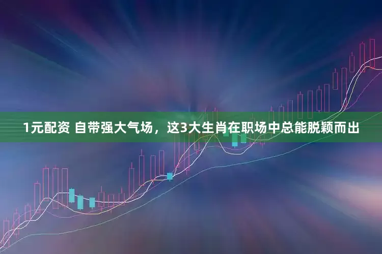 1元配资 自带强大气场，这3大生肖在职场中总能脱颖而出