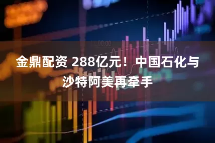 金鼎配资 288亿元！中国石化与沙特阿美再牵手