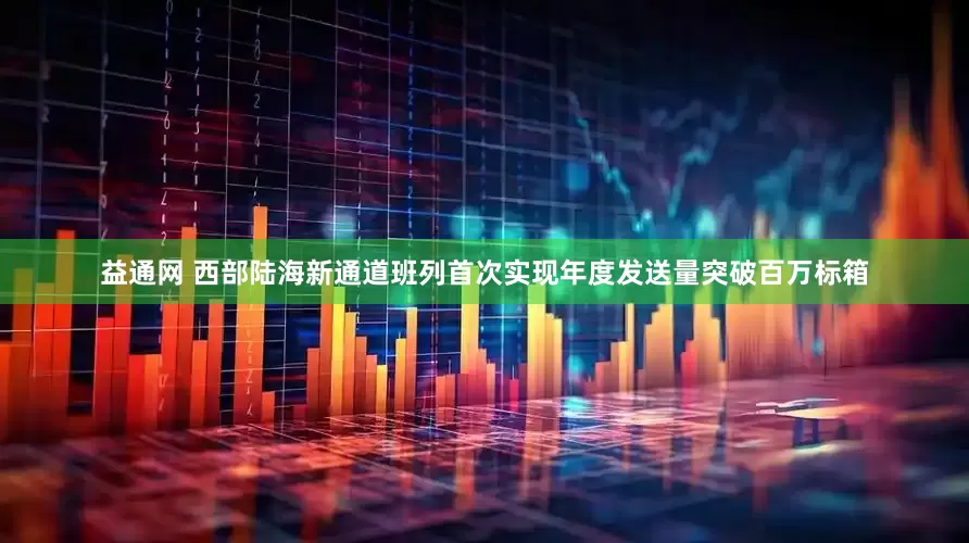 益通网 西部陆海新通道班列首次实现年度发送量突破百万标箱