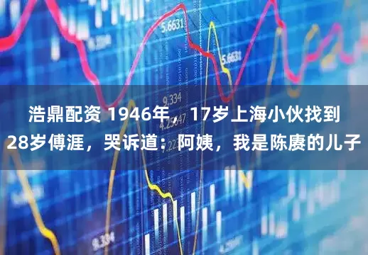 浩鼎配资 1946年，17岁上海小伙找到28岁傅涯，哭诉道：阿姨，我是陈赓的儿子
